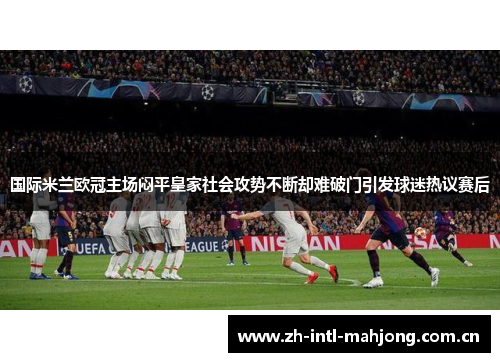 国际米兰欧冠主场闷平皇家社会攻势不断却难破门引发球迷热议赛后 国际米兰欧冠主场闷平皇家社会攻势不断却难破门引发球迷热议赛后